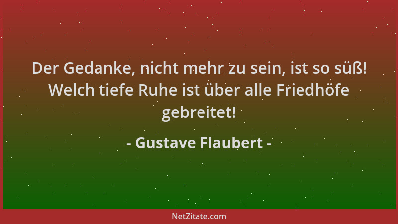 Gustave Flaubert - Der Gedanke, nicht mehr zu sein, ist so süß! Welch tiefe Ruhe ist über alle Friedhöfe gebreitet!...