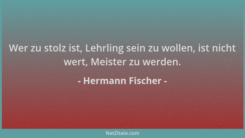 Hermann Fischer - Wer zu stolz ist, Lehrling sein zu wollen, ist nicht wert, Meister zu werden....