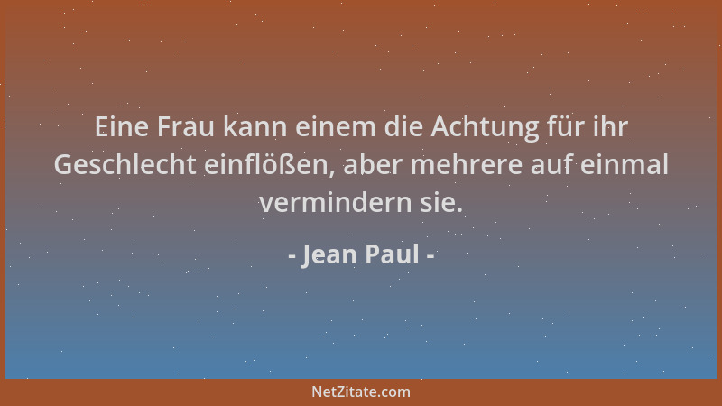 Jean Paul - Eine Frau kann einem die Achtung für ihr Geschlecht einflößen, aber mehrere auf einmal vermindern sie....