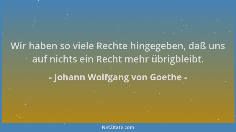 Johann Wolfgang von Goethe - Wir haben so viele Rechte hingegeben, daß uns auf nichts ein Recht mehr übrigbleibt....