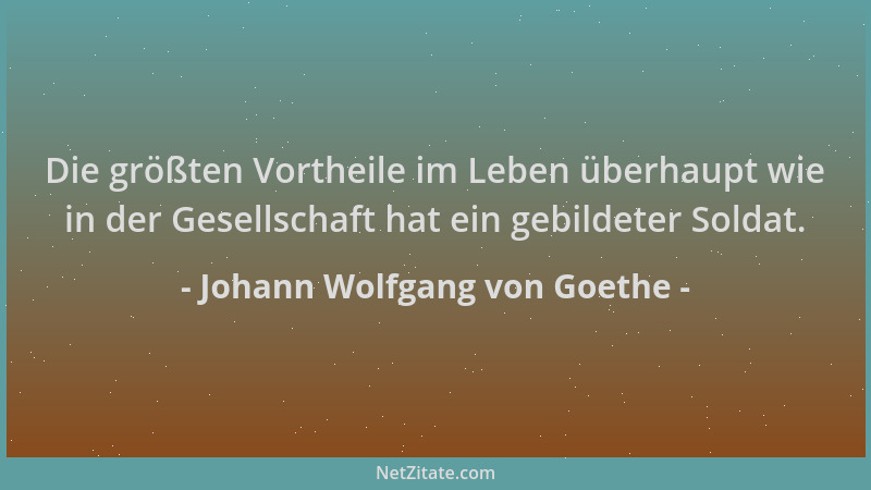 Johann Wolfgang von Goethe - Die größten Vortheile im Leben überhaupt wie in der Gesellschaft hat ein gebildeter Soldat....