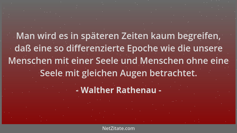 Walther Rathenau - Man wird es in späteren Zeiten kaum begreifen, daß eine so differenzierte Epoche wie die unsere Menschen...