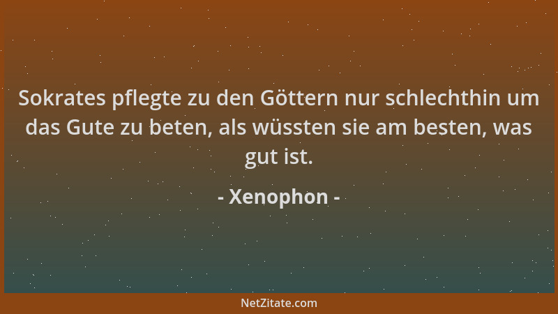 Xenophon - Sokrates pflegte zu den Göttern nur schlechthin um das Gute zu beten, als wüssten sie am besten, was gut ist....