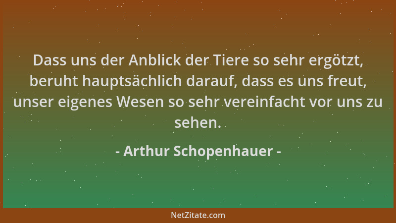 Arthur Schopenhauer - Dass uns der Anblick der Tiere so sehr ergötzt, beruht hauptsächlich darauf, dass es uns freut, unser...