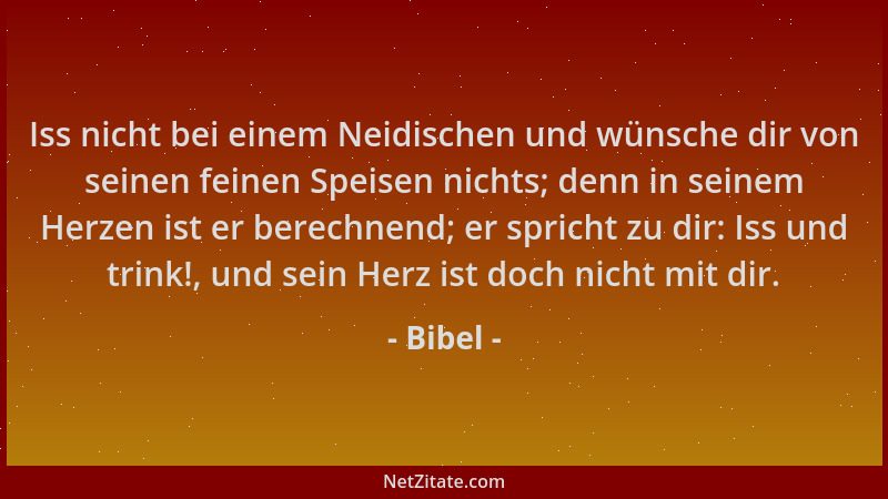 Bibel - Iss nicht bei einem Neidischen und wünsche dir von seinen feinen Speisen nichts; denn in seinem Herzen ist er berec...