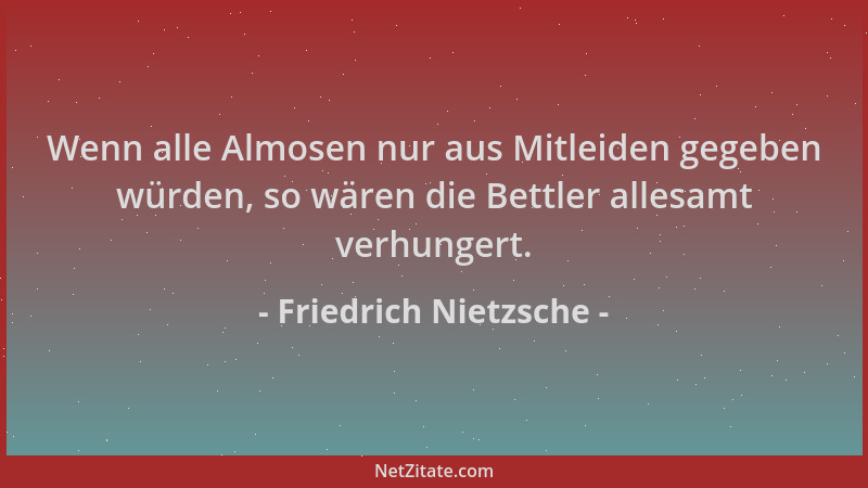Friedrich Nietzsche - Wenn alle Almosen nur aus Mitleiden gegeben würden, so wären die Bettler allesamt verhungert....