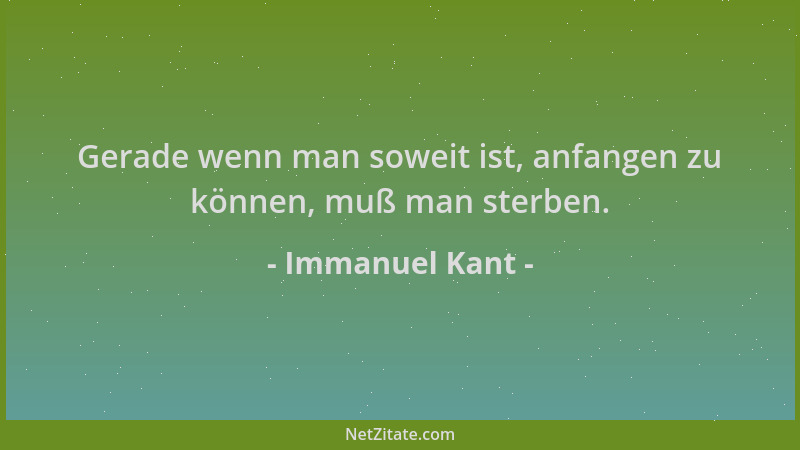 Immanuel Kant - Gerade wenn man soweit ist, anfangen zu können, muß man sterben....