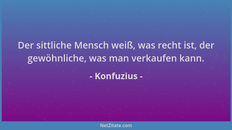 Konfuzius - Der sittliche Mensch weiß, was recht ist, der gewöhnliche, was man verkaufen kann....