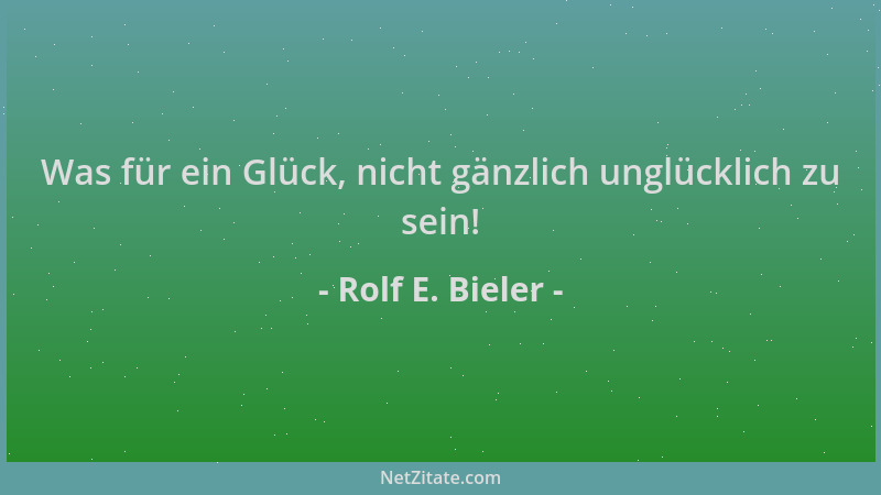 Rolf E. Bieler - Was für ein Glück, nicht gänzlich unglücklich zu sein!...
