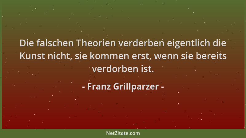 Franz Grillparzer - Die falschen Theorien verderben eigentlich die Kunst nicht, sie kommen erst, wenn sie bereits verdorben...