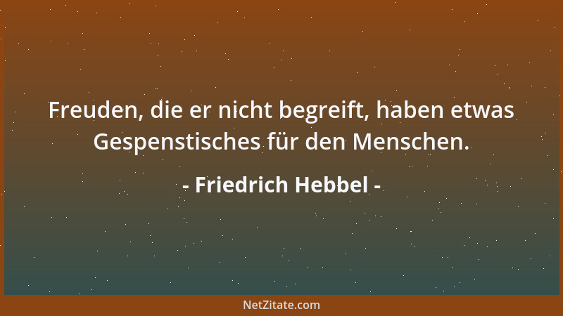 Friedrich Hebbel - Freuden, die er nicht begreift, haben etwas Gespenstisches für den Menschen....