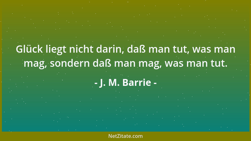 J. M. Barrie - Glück liegt nicht darin, daß man tut, was man mag, sondern daß man mag, was man tut....