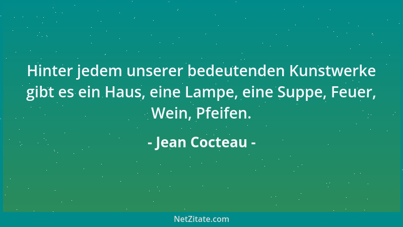 Jean Cocteau - Hinter jedem unserer bedeutenden Kunstwerke gibt es ein Haus, eine Lampe, eine Suppe, Feuer, Wein, Pfeifen....