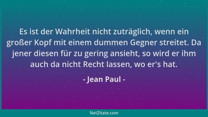 Jean Paul - Es ist der Wahrheit nicht zuträglich, wenn ein großer Kopf mit einem dummen Gegner streitet. Da jener diesen fü...