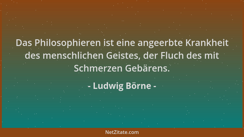Ludwig Börne - Das Philosophieren ist eine angeerbte Krankheit des menschlichen Geistes, der Fluch des mit Schmerzen Gebäre...