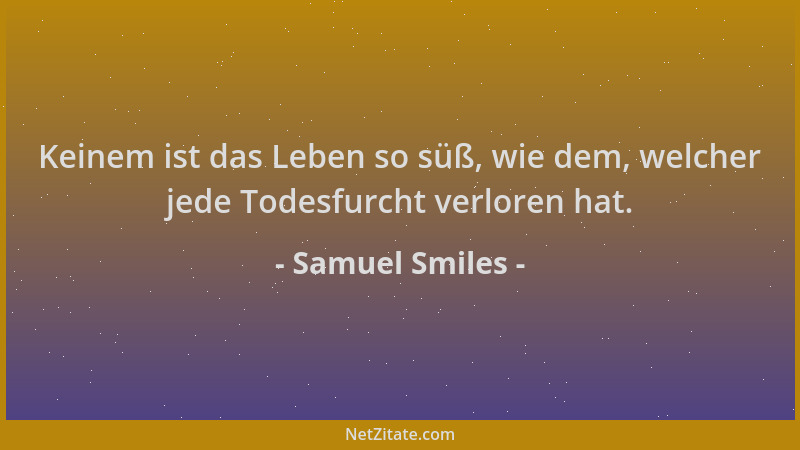 Samuel Smiles - Keinem ist das Leben so süß, wie dem, welcher jede Todesfurcht verloren hat....
