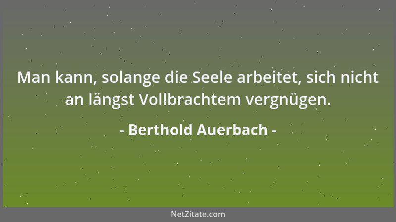 Berthold Auerbach - Man kann, solange die Seele arbeitet, sich nicht an längst Vollbrachtem vergnügen....