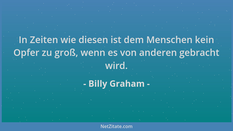 Billy Graham - In Zeiten wie diesen ist dem Menschen kein Opfer zu groß, wenn es von anderen gebracht wird....