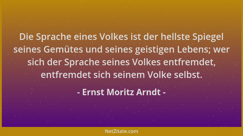Ernst Moritz Arndt - Die Sprache eines Volkes ist der hellste Spiegel seines Gemütes und seines geistigen Lebens; wer sich...