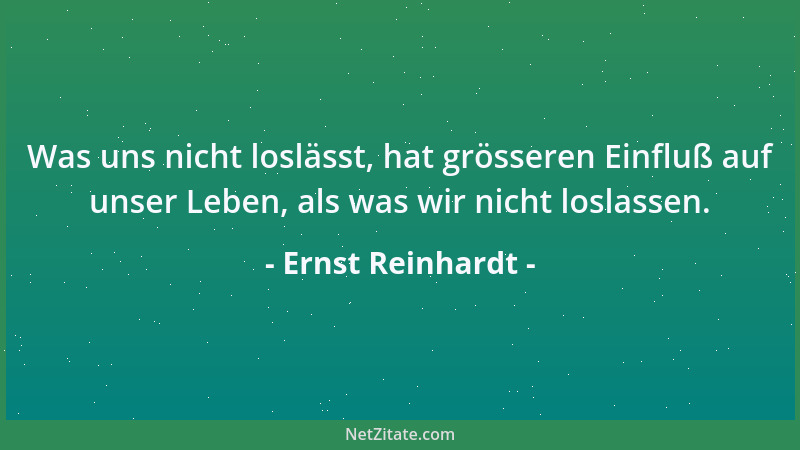Ernst Reinhardt - Was uns nicht loslässt, hat grösseren Einfluß auf unser Leben, als was wir nicht loslassen....