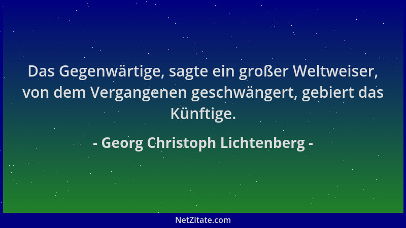Georg Christoph Lichtenberg - Das Gegenwärtige, sagte ein großer Weltweiser, von dem Vergangenen geschwängert, gebiert das...