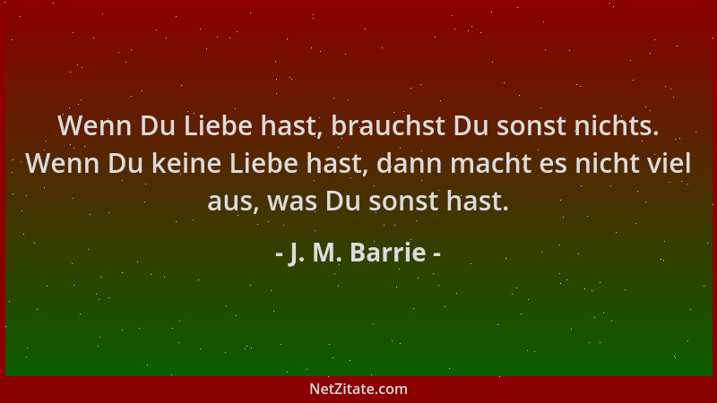 J. M. Barrie - Wenn Du Liebe hast, brauchst Du sonst nichts. Wenn Du keine Liebe hast, dann macht es nicht viel aus, was Du...