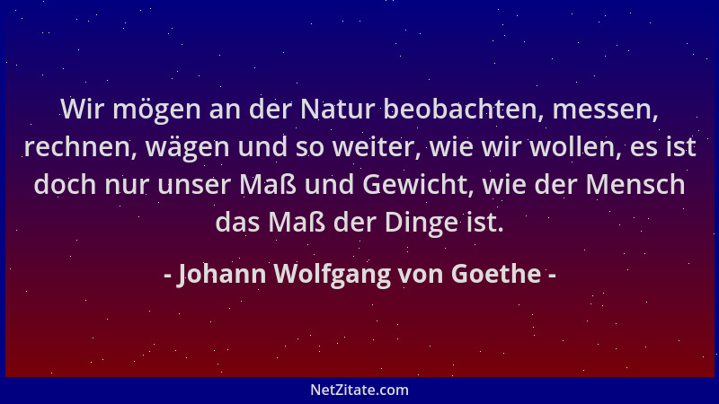 Johann Wolfgang von Goethe - Wir mögen an der Natur beobachten, messen, rechnen, wägen und so weiter, wie wir wollen, es is...