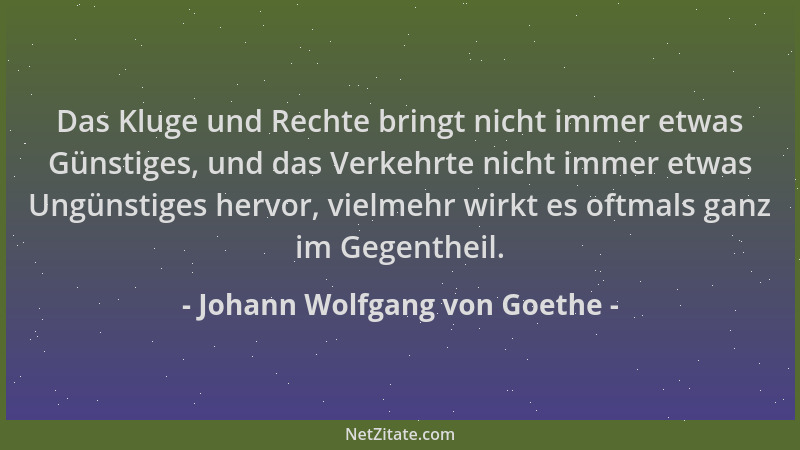 Johann Wolfgang von Goethe - Das Kluge und Rechte bringt nicht immer etwas Günstiges, und das Verkehrte nicht immer etwas U...