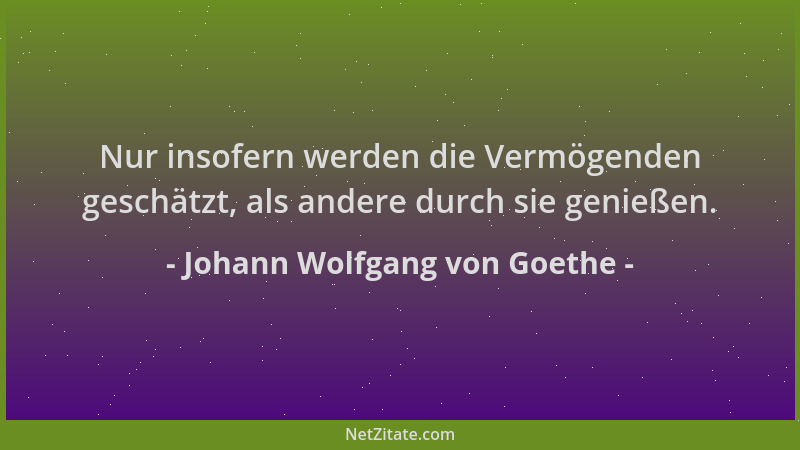 Johann Wolfgang von Goethe - Nur insofern werden die Vermögenden geschätzt, als andere durch sie genießen....
