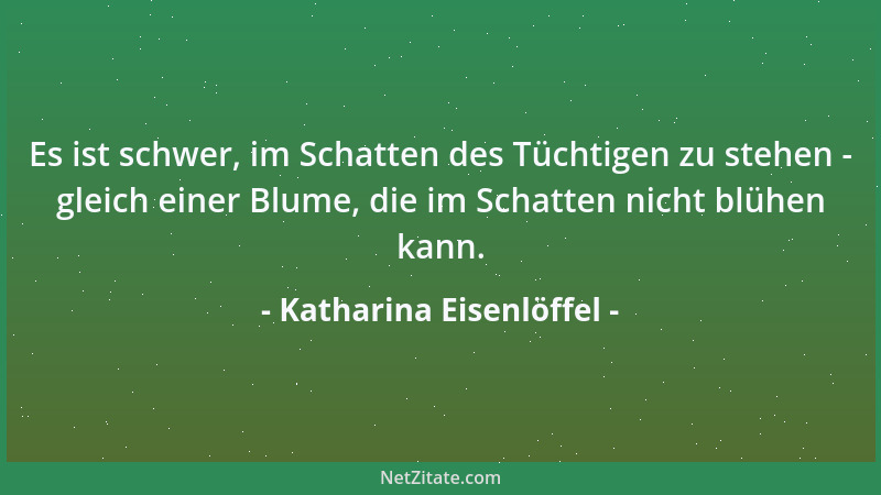 Katharina Eisenlöffel - Es ist schwer, im Schatten des Tüchtigen zu stehen - gleich einer Blume, die im Schatten nicht blüh...