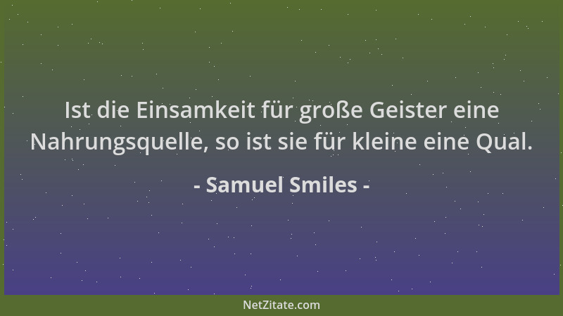 Samuel Smiles - Ist die Einsamkeit für große Geister eine Nahrungsquelle, so ist sie für kleine eine Qual....