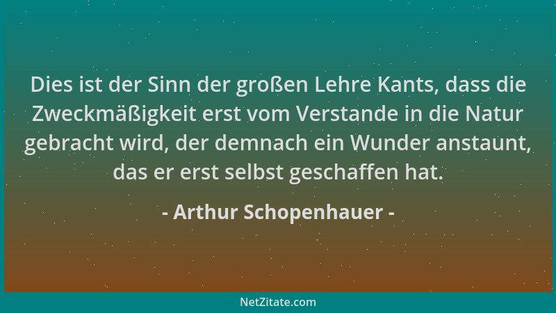 Arthur Schopenhauer - Dies ist der Sinn der großen Lehre Kants, dass die Zweckmäßigkeit erst vom Verstande in die Natur geb...
