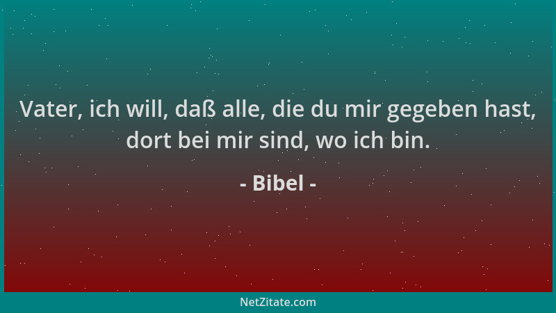 Bibel - Vater, ich will, daß alle, die du mir gegeben hast, dort bei mir sind, wo ich bin....