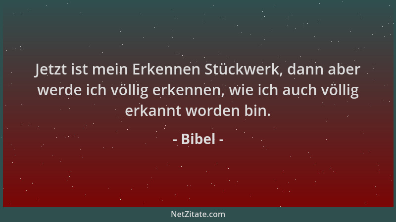 Bibel - Jetzt ist mein Erkennen Stückwerk, dann aber werde ich völlig erkennen, wie ich auch völlig erkannt worden bin....