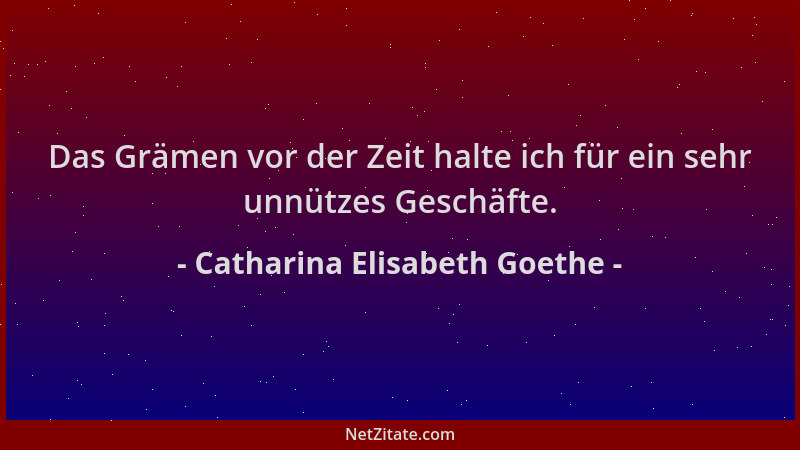 Catharina Elisabeth Goethe - Das Grämen vor der Zeit halte ich für ein sehr unnützes Geschäfte....