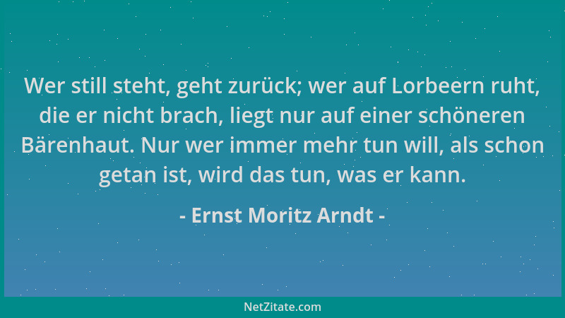 Ernst Moritz Arndt - Wer still steht, geht zurück; wer auf Lorbeern ruht, die er nicht brach, liegt nur auf einer schöneren...