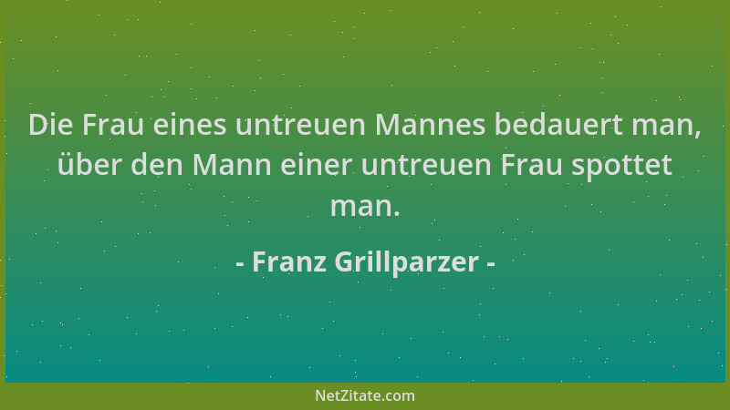 Franz Grillparzer - Die Frau eines untreuen Mannes bedauert man, über den Mann einer untreuen Frau spottet man....