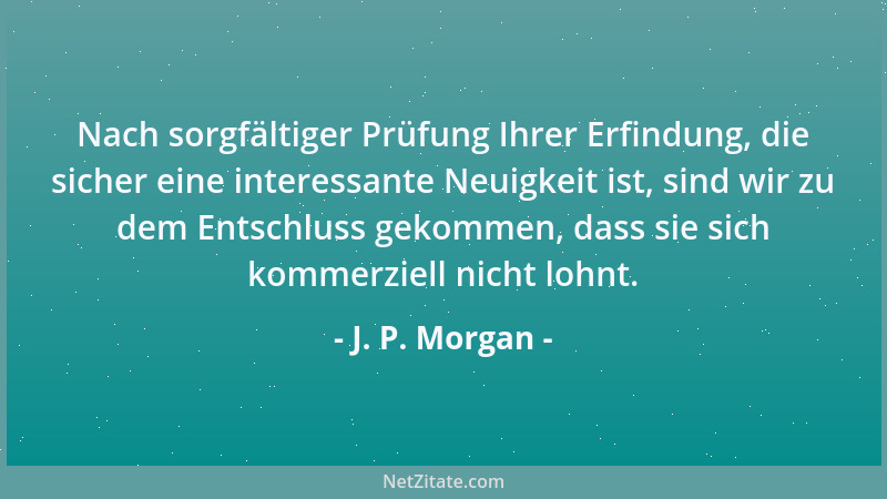 J. P. Morgan - Nach sorgfältiger Prüfung Ihrer Erfindung, die sicher eine interessante Neuigkeit ist, sind wir zu dem Entsc...