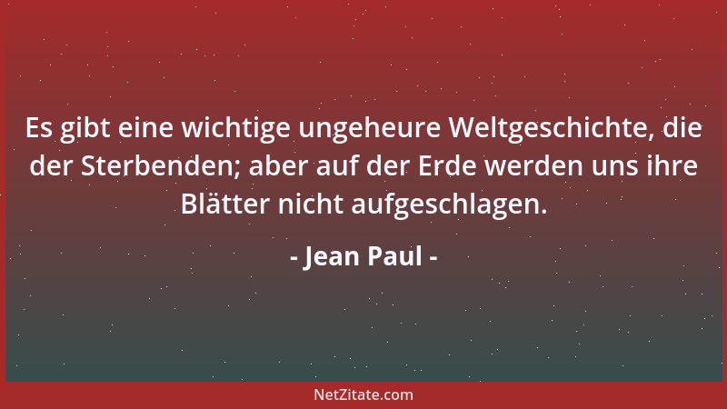 Jean Paul - Es gibt eine wichtige ungeheure Weltgeschichte, die der Sterbenden; aber auf der Erde werden uns ihre Blätter n...