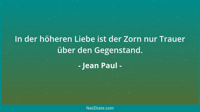 Jean Paul - In der höheren Liebe ist der Zorn nur Trauer über den Gegenstand....