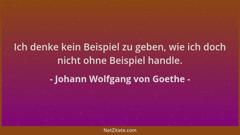 Johann Wolfgang von Goethe - Ich denke kein Beispiel zu geben, wie ich doch nicht ohne Beispiel handle....