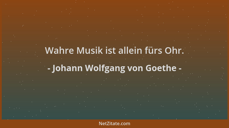 Johann Wolfgang von Goethe - Wahre Musik ist allein fürs Ohr....