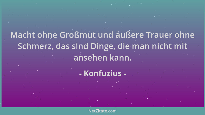 Konfuzius - Macht ohne Großmut und äußere Trauer ohne Schmerz, das sind Dinge, die man nicht mit ansehen kann....