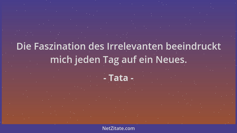 Tata - Die Faszination des Irrelevanten beeindruckt mich jeden Tag auf ein Neues....