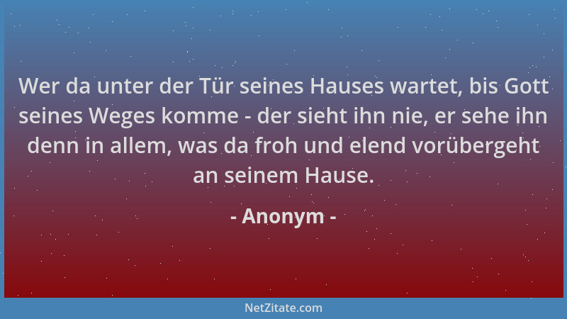 Anonym - Wer da unter der Tür seines Hauses wartet, bis Gott seines Weges komme - der sieht ihn nie, er sehe ihn denn in al...