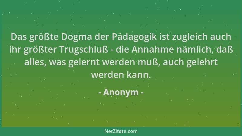 Anonym - Das größte Dogma der Pädagogik ist zugleich auch ihr größter Trugschluß - die Annahme nämlich, daß alles, was gele...