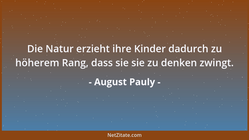 August Pauly - Die Natur erzieht ihre Kinder dadurch zu höherem Rang, dass sie sie zu denken zwingt....