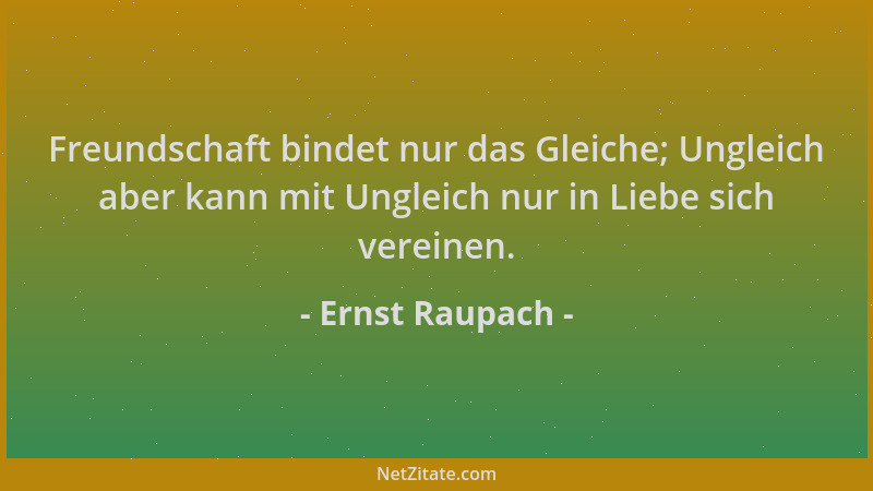 Ernst Raupach - Freundschaft bindet nur das Gleiche; Ungleich aber kann mit Ungleich nur in Liebe sich vereinen....