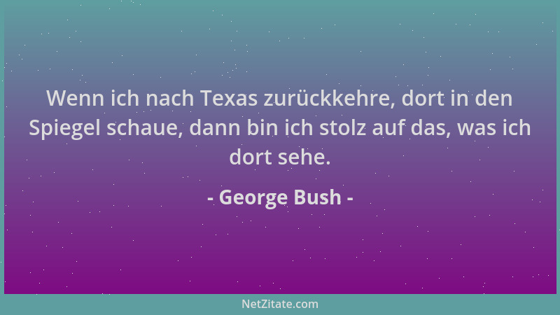 George Bush - Wenn ich nach Texas zurückkehre, dort in den Spiegel schaue, dann bin ich stolz auf das, was ich dort sehe....