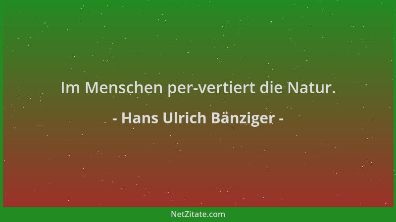 Hans Ulrich Bänziger - Im Menschen per-vertiert die Natur....